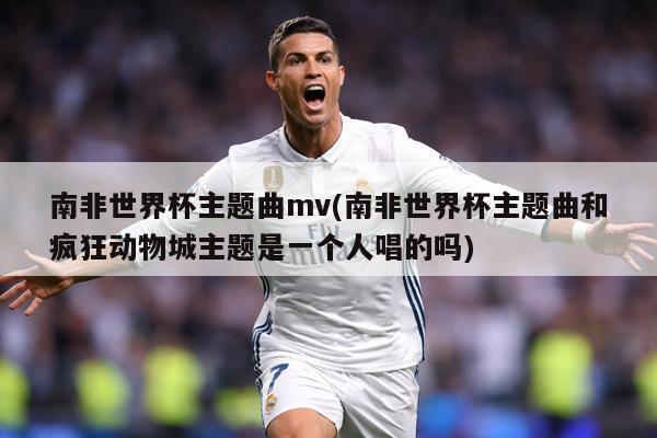 南非世界杯主题曲mv(南非世界杯主题曲和疯狂动物城主题是一个人唱的吗)