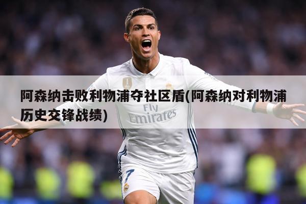 阿森纳击败利物浦夺社区盾(阿森纳对利物浦历史交锋战绩)