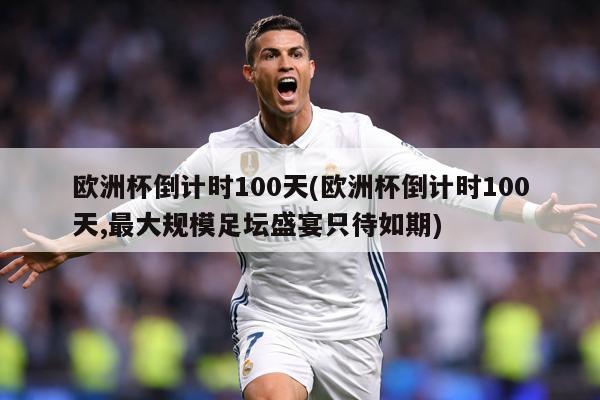 欧洲杯倒计时100天(欧洲杯倒计时100天,最大规模足坛盛宴只待如期)