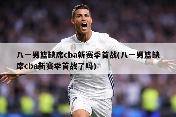 八一男篮缺席cba新赛季首战(八一男篮缺席cba新赛季首战了吗)