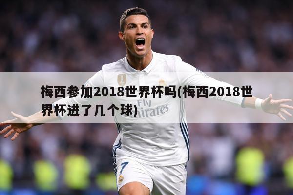 梅西参加2018世界杯吗(梅西2018世界杯进了几个球)