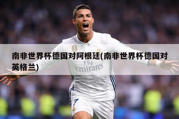 南非世界杯德国对阿根廷(南非世界杯德国对英格兰)